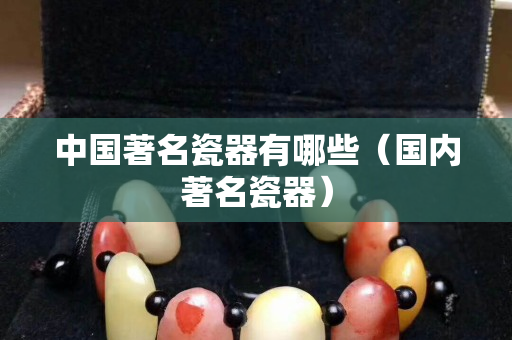 中国著名瓷器有哪些（国内著名瓷器）