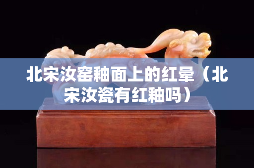 北宋汝窑釉面上的红晕（北宋汝瓷有红釉吗）
