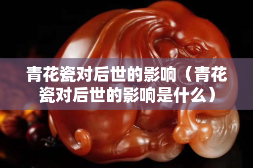 青花瓷对后世的影响（青花瓷对后世的影响是什么）