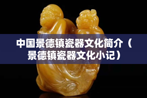 中国景德镇瓷器文化简介（景德镇瓷器文化小记）