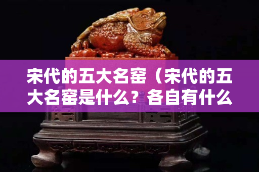 宋代的五大名窑（宋代的五大名窑是什么？各自有什么特点？）