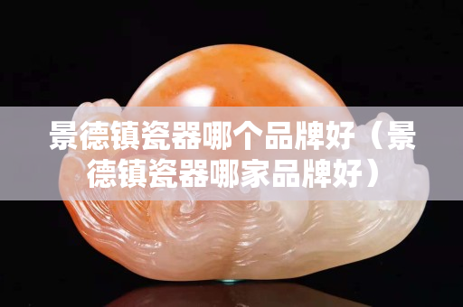 景德镇瓷器哪个品牌好（景德镇瓷器哪家品牌好）