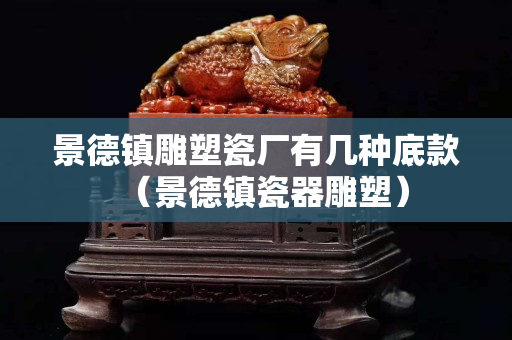 景德镇雕塑瓷厂有几种底款（景德镇瓷器雕塑）