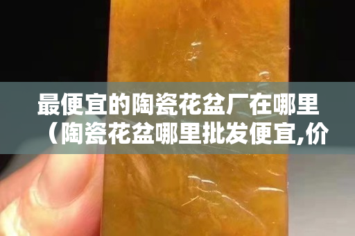最便宜的陶瓷花盆厂在哪里（陶瓷花盆哪里批发便宜,价格多少）