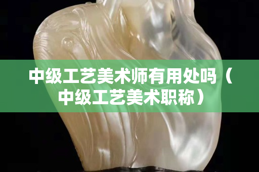 中级工艺美术师有用处吗（中级工艺美术职称）