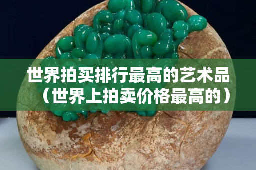 世界拍买排行最高的艺术品（世界上拍卖价格最高的）