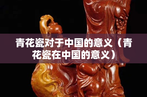 青花瓷对于中国的意义（青花瓷在中国的意义）