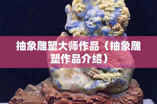 抽象雕塑大师作品（抽象雕塑作品介绍）