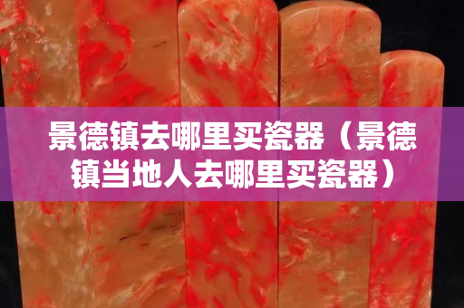景德镇去哪里买瓷器（景德镇当地人去哪里买瓷器）