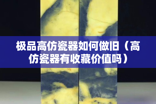 极品高仿瓷器如何做旧（高仿瓷器有收藏价值吗）