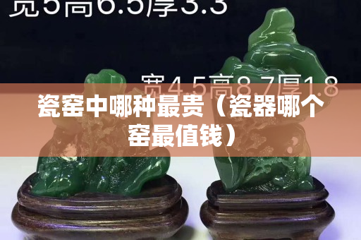 瓷窑中哪种最贵（瓷器哪个窑最值钱）