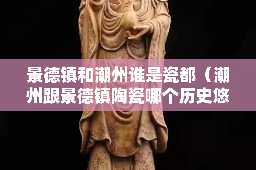 景德镇和潮州谁是瓷都（潮州跟景德镇陶瓷哪个历史悠久）