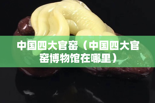 中国四大官窑（中国四大官窑博物馆在哪里）