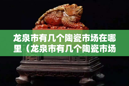 龙泉市有几个陶瓷市场在哪里（龙泉市有几个陶瓷市场在哪里啊）