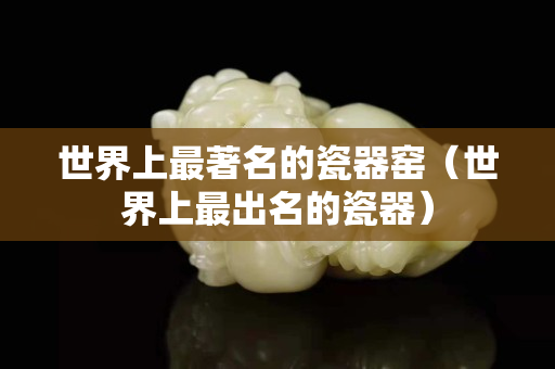 世界上最著名的瓷器窑（世界上最出名的瓷器）