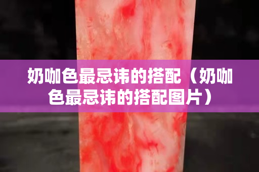 奶咖色最忌讳的搭配（奶咖色最忌讳的搭配图片）