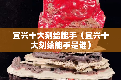 宜兴十大刻绘能手（宜兴十大刻绘能手是谁）