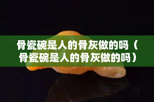 骨瓷碗是人的骨灰做的吗（骨瓷碗是人的骨灰做的吗）