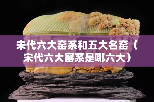 宋代六大窑系和五大名窑（宋代六大窑系是哪六大）