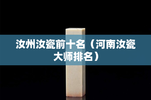 汝州汝瓷前十名（河南汝瓷大师排名）