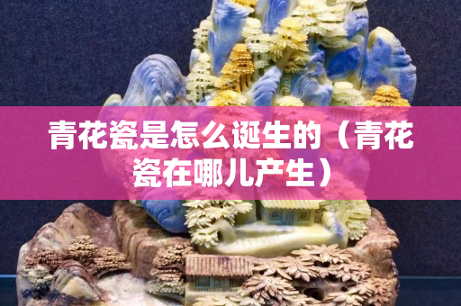 青花瓷是怎么诞生的（青花瓷在哪儿产生）