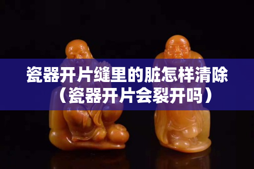 瓷器开片缝里的脏怎样清除（瓷器开片会裂开吗）