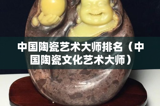 中国陶瓷艺术大师排名（中国陶瓷文化艺术大师）