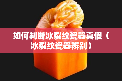 如何判断冰裂纹瓷器真假（冰裂纹瓷器辨别）