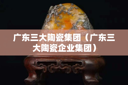 广东三大陶瓷集团（广东三大陶瓷企业集团）