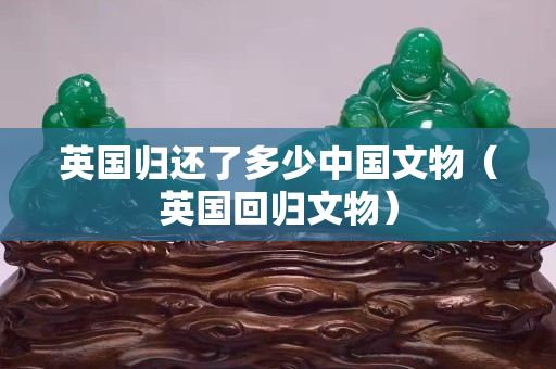 英国归还了多少中国文物（英国回归文物）