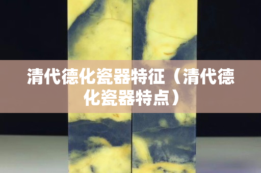 清代德化瓷器特征（清代德化瓷器特点）