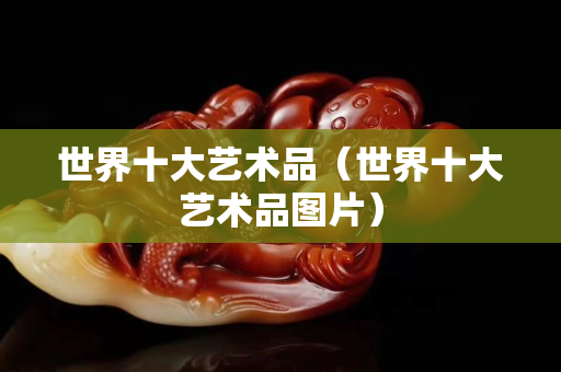 世界十大艺术品（世界十大艺术品图片）