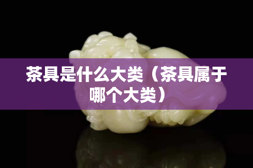 茶具是什么大类（茶具属于哪个大类）