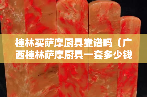 桂林买萨摩厨具靠谱吗（广西桂林萨摩厨具一套多少钱）