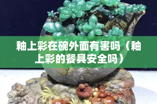 釉上彩在碗外面有害吗（釉上彩的餐具安全吗）