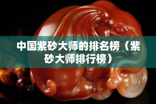 中国紫砂大师的排名榜（紫砂大师排行榜）