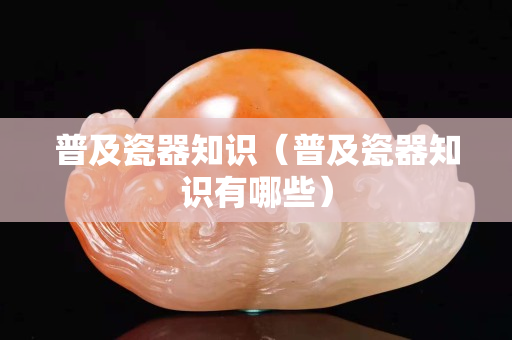 普及瓷器知识（普及瓷器知识有哪些）