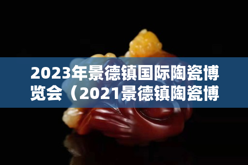 2023年景德镇国际陶瓷博览会（2021景德镇陶瓷博览会）