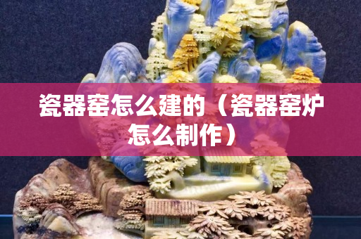 瓷器窑怎么建的（瓷器窑炉怎么制作）