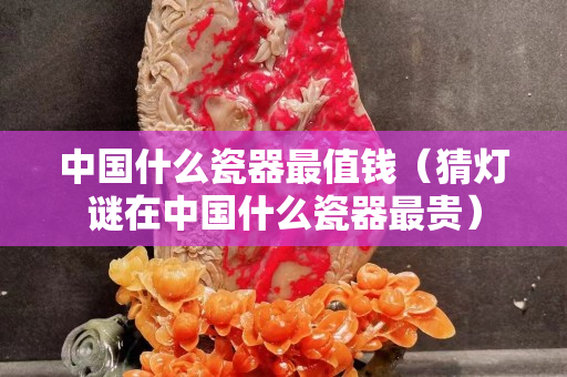 中国什么瓷器最值钱（猜灯谜在中国什么瓷器最贵）