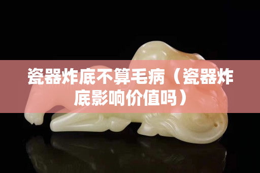 瓷器炸底不算毛病（瓷器炸底影响价值吗）