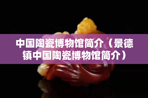 中国陶瓷博物馆简介（景德镇中国陶瓷博物馆简介）