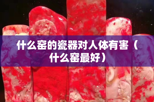 什么窑的瓷器对人体有害（什么窑最好）