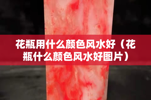 花瓶用什么颜色风水好（花瓶什么颜色风水好图片）