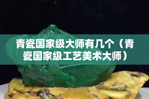 青瓷国家级大师有几个（青瓷国家级工艺美术大师）