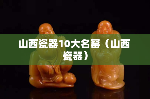 山西瓷器10大名窑（山西 瓷器）