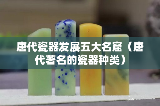 唐代瓷器发展五大名窟（唐代著名的瓷器种类）