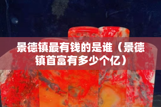 景德镇最有钱的是谁（景德镇首富有多少个亿）