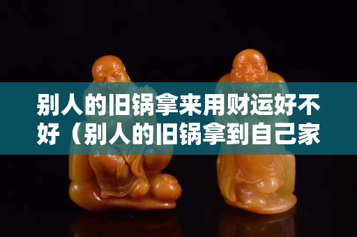 别人的旧锅拿来用财运好不好（别人的旧锅拿到自己家好吗）