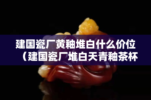 建国瓷厂黄釉堆白什么价位（建国瓷厂堆白天青釉茶杯价格）